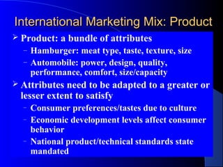 International Marketing Mix: Product
 Product:   a bundle of attributes
  –   Hamburger: meat type, taste, texture, size
  –   Automobile: power, design, quality,
      performance, comfort, size/capacity
 Attributesneed to be adapted to a greater or
 lesser extent to satisfy
  –   Consumer preferences/tastes due to culture
  –   Economic development levels affect consumer
      behavior
  –   National product/technical standards state
      mandated
 