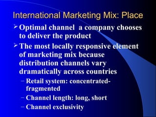 International Marketing Mix: Place
 Optimal   channel a company chooses
  to deliver the product
 The most locally responsive element
  of marketing mix because
  distribution channels vary
  dramatically across countries
  – Retail system: concentrated-
    fragmented
  – Channel length: long, short
  – Channel exclusivity
 