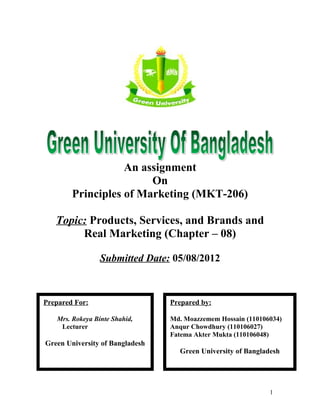 An assignment 
On 
Principles of Marketing (MKT-206) 
Topic: Products, Services, and Brands and 
Real Marketing (Chapter – 08) 
Submitted Date: 05/08/2012 
1 
Prepared For: 
Mrs. Rokeya Binte Shahid, 
Lecturer 
Green University of Bangladesh 
Prepared by: 
Md. Moazzemem Hossain (110106034) 
Anqur Chowdhury (110106027) 
Fatema Akter Mukta (110106048) 
Green University of Bangladesh 
 