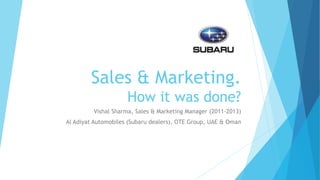 Sales & Marketing.
How it was done?
Vishal Sharma, Sales & Marketing Manager (2011-2013)
Al Adiyat Automobiles (Subaru dealers), OTE Group, UAE & Oman
 