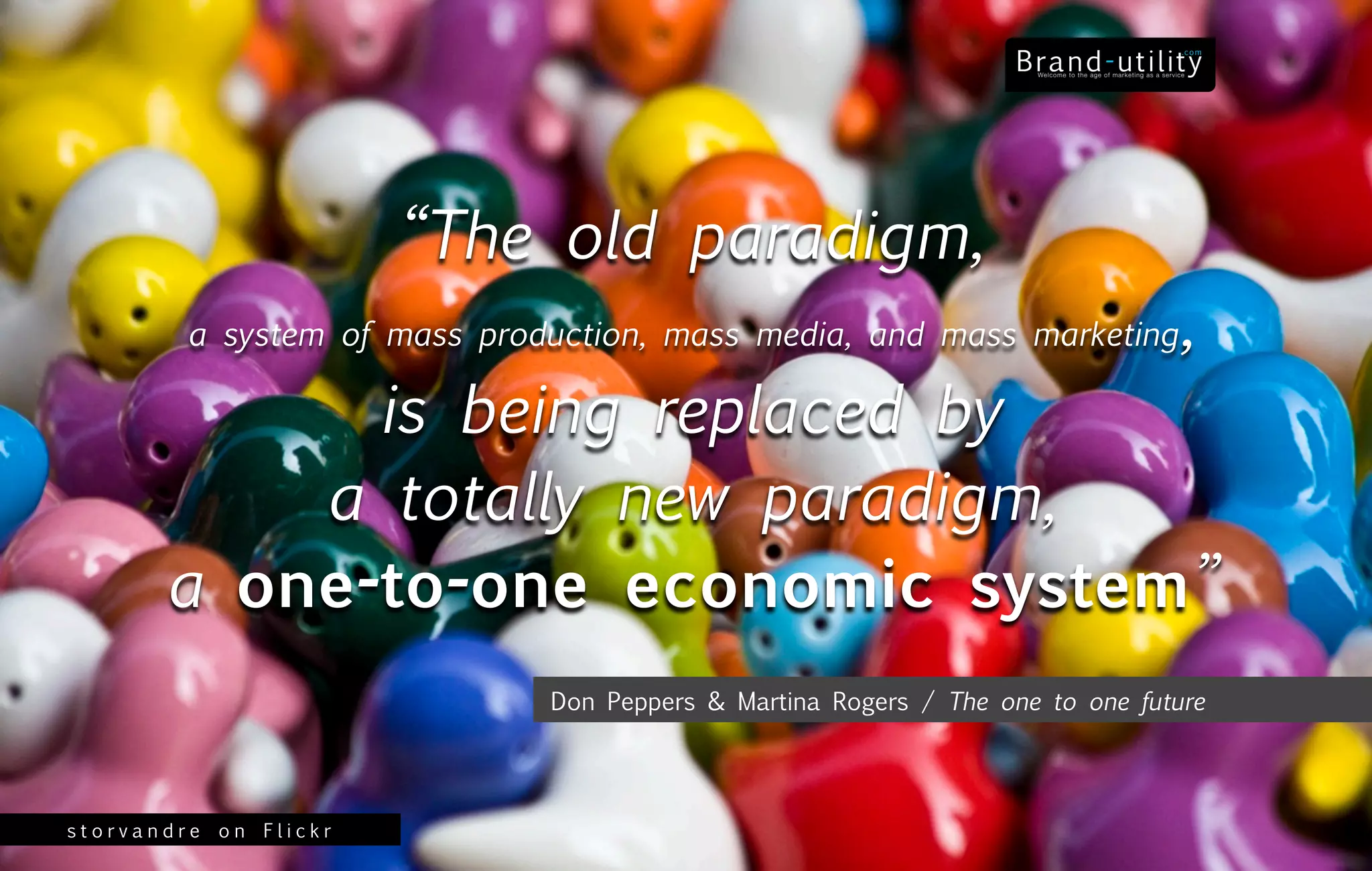 “The old paradigm,
         a system of mass production, mass media, and mass marketing           ,
             is being replaced by
           a totally new paradigm,
       a one-to-one economic system”
                              Don Peppers & Martina Rogers / The one to one future




storvandre on Flickr
 