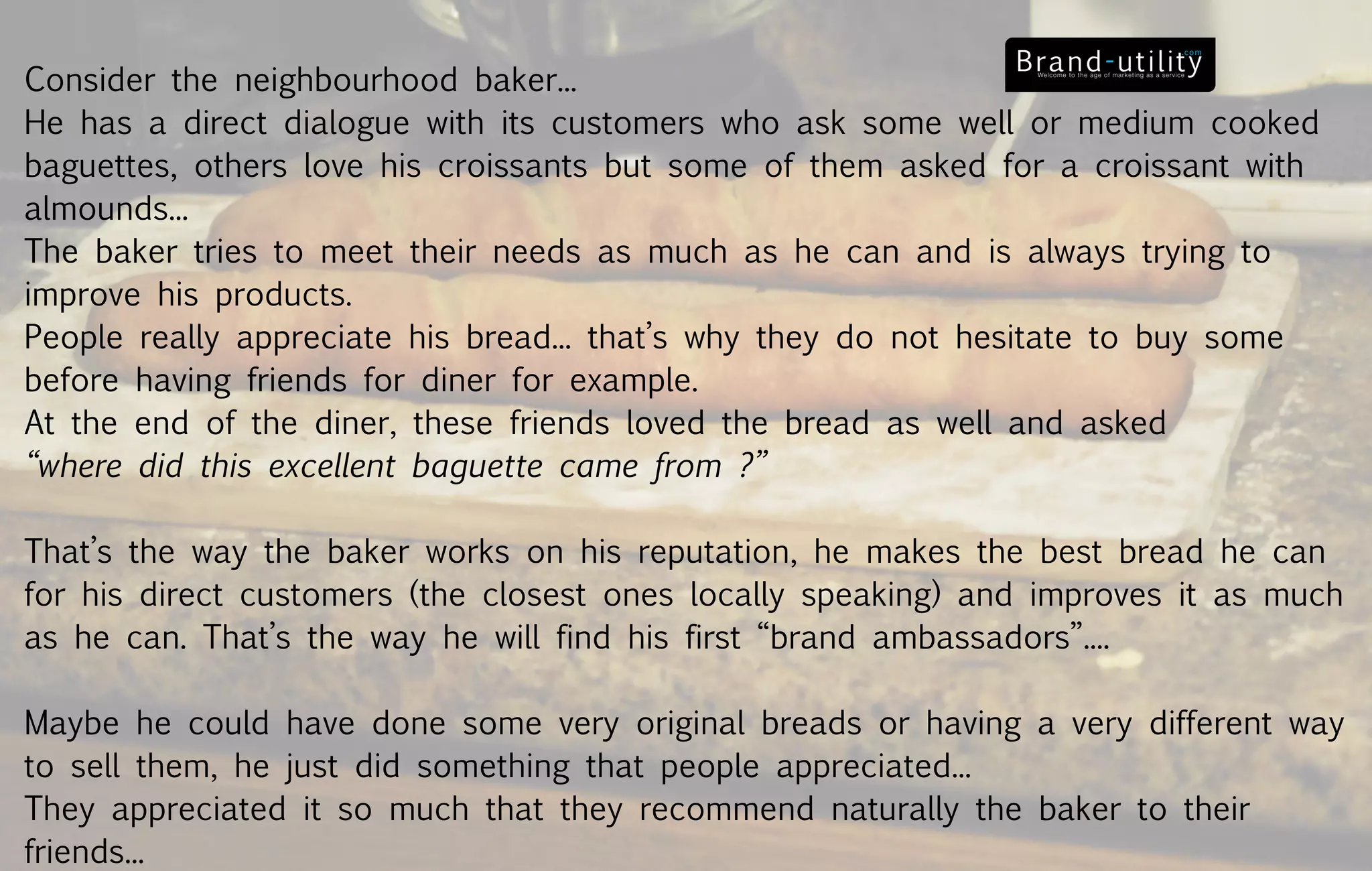 Consider the neighbourhood baker...
He has a direct dialogue with its customers who ask some well or medium cooked
baguettes, others love his croissants but some of them asked for a croissant with
almounds...
The baker tries to meet their needs as much as he can and is always trying to
improve his products.
People really appreciate his bread... that’s why they do not hesitate to buy some
before having friends for diner for example.
At the end of the diner, these friends loved the bread as well and asked
“where did this excellent baguette came from ?”

That’s the way the baker works on his reputation, he makes the best bread he can
for his direct customers (the closest ones locally speaking) and improves it as much
as he can. That’s the way he will find his first “brand ambassadors”....

Maybe he could have done some very original breads or having a very different way
to sell them, he just did something that people appreciated...
They appreciated it so much that they recommend naturally the baker to their
friends...
 
