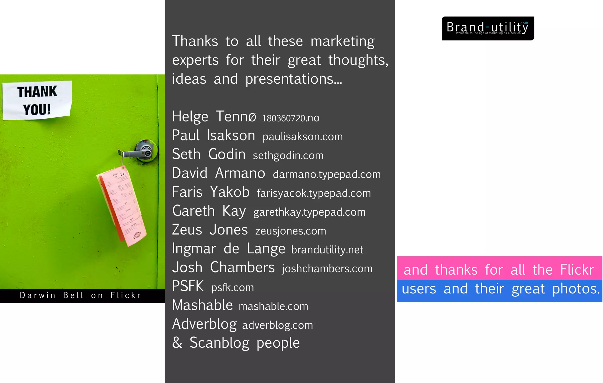 Thanks to all these marketing
                        experts for their great thoughts,
                        ideas and presentations...

                        Helge TennØ 180360720.no
                        Paul Isakson paulisakson.com
                        Seth Godin sethgodin.com
                        David Armano darmano.typepad.com
                        Faris Yakob farisyacok.typepad.com
                        Gareth Kay garethkay.typepad.com
                        Zeus Jones zeusjones.com
                        Ingmar de Lange brandutility.net
                        Josh Chambers joshchambers.com       and thanks for all the Flickr
                        PSFK psfk.com                        users and their great photos.
Darwin Bell on Flickr
                        Mashable mashable.com
                        Adverblog adverblog.com
                        & Scanblog people
 