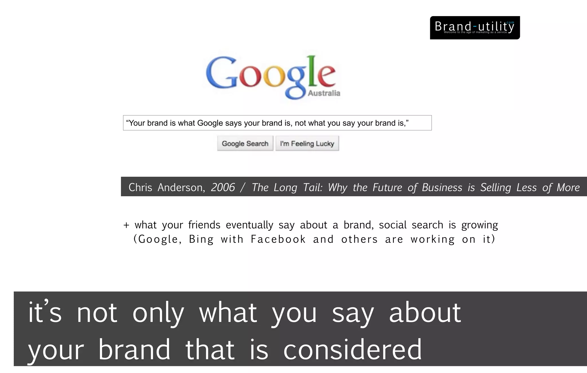 “Your brand is what Google says your brand is, not what you say your brand is,”




        Chris Anderson, 2006 / The Long Tail: Why the Future of Business is Selling Less of More


       + what your friends eventually say about a brand, social search is growing
         (Google, Bing with Facebook and others are working on it)




it’s not only what you say about
your brand that is considered
 