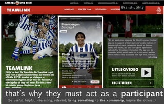 “It's an application designed for (Dutch) amateur football
                                                                   players, in support of their team and weekly matches. It
                                                                   features official local competition details as fixtures,
                                                                   tables and results, but also non-official information
                                                                   uploaded by the players themselves. The app can be
                                                                   embedded within social media or at the team's website,
                                                                   which makes it very accessible with high viral potential.”
                                                                                                                      Adverblog




that’s why they must act as a participant
(be useful, helpful, interesting, relevant, bring something to the community, inspire the others...)
 