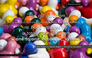 “The old paradigm,
         a system of mass production, mass media, and mass marketing           ,
             is being replaced by
           a totally new paradigm,
       a one-to-one economic system”
                              Don Peppers & Martina Rogers / The one to one future




storvandre on Flickr
 