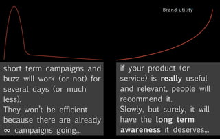 short term campaigns and      if your product (or
buzz will work (or not) for   service) is really useful
several days (or much         and relevant, people will
less).                        recommend it.
They won’t be efficient       Slowly, but surely, it will
because there are already     have the long term
∞ campaigns going...          awareness it deserves...
 