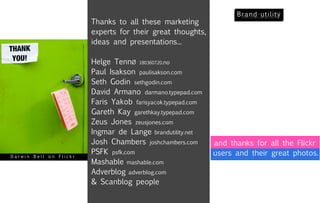 Thanks to all these marketing
                        experts for their great thoughts,
                        ideas and presentations...

                        Helge TennØ 180360720.no
                        Paul Isakson paulisakson.com
                        Seth Godin sethgodin.com
                        David Armano darmano.typepad.com
                        Faris Yakob farisyacok.typepad.com
                        Gareth Kay garethkay.typepad.com
                        Zeus Jones zeusjones.com
                        Ingmar de Lange brandutility.net
                        Josh Chambers joshchambers.com       and thanks for all the Flickr
                        PSFK psfk.com                        users and their great photos.
Darwin Bell on Flickr
                        Mashable mashable.com
                        Adverblog adverblog.com
                        & Scanblog people
 