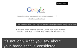 “Your brand is what Google says your brand is, not what you say your brand is,”




        Chris Anderson, 2006 / The Long Tail: Why the Future of Business is Selling Less of More


       + what your friends eventually say about a brand, social search is growing
         (Google, Bing with Facebook and others are working on it)




it’s not only what you say about
your brand that is considered
 