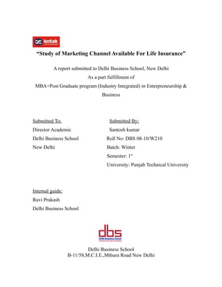 “Study of Marketing Channel Available For Life Insurance”

          A report submitted to Delhi Business School, New Delhi
                          As a part fulfillment of
 MBA+Post Graduate program (Industry Integrated) in Enterpreneurship &
                                 Business




Submitted To;                        Submitted By;
Director Academic                    Santosh kumar
Delhi Business School              Roll No: DBS 08-10/W210
New Delhi                          Batch: Winter
                                   Semester: 1st
                                   University: Punjab Technical University




Internal guide:
Ravi Prakash
Delhi Business School




                           Delhi Business School
                  B-11/58,M.C.I.E.,Mthura Road New Delhi
 