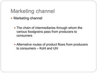 Marketing channel
 Marketing channel
 The chain of intermediaries through whom the
various foodgrains pass from producers to
consumers
 Alternative routes of product flows from producers
to consumers – Kohl and Uhl
 