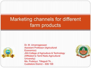 Marketing channels for different
farm products
Dr. M. Umamageswari
Assistant Professor (Agricultural
Economics)
JSA College of Agriculture & Technology
(Affiliated to Tamil Nadu Agricultural
University)
Ma. Podaiyur, Tittagudi Tk. ,
Cuddalore District – 606 108
 
