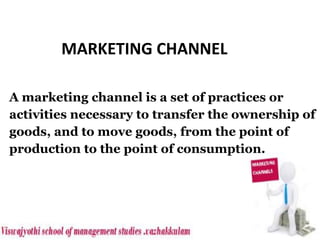A marketing channel is a set of practices or
activities necessary to transfer the ownership of
goods, and to move goods, from the point of
production to the point of consumption.
MARKETING CHANNEL
 
