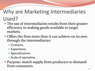 Why are Marketing Intermediaries
Used?
 The use of intermediaries results from their greater
  efficiency in making goods available to target
  markets.
 Offers the firm more than it can achieve on its own
  through the intermediaries:
   Contacts,
   Experience,
   Specialization,
   Scale of operation.
 Purpose: match supply from producers to demand
  from consumers.
                                                         11-11
 