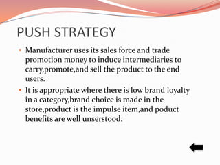 PUSH STRATEGY
• Manufacturer uses its sales force and trade
  promotion money to induce intermediaries to
  carry,promote,and sell the product to the end
  users.
• It is appropriate where there is low brand loyalty
  in a category,brand choice is made in the
  store,product is the impulse item,and poduct
  benefits are well unserstood.
 