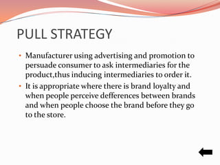 PULL STRATEGY
• Manufacturer using advertising and promotion to
  persuade consumer to ask intermediaries for the
  product,thus inducing intermediaries to order it.
• It is appropriate where there is brand loyalty and
  when people perceive defferences between brands
  and when people choose the brand before they go
  to the store.
 