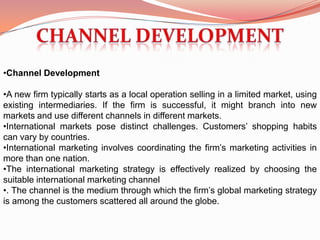 •Channel Development

•A new firm typically starts as a local operation selling in a limited market, using
existing intermediaries. If the firm is successful, it might branch into new
markets and use different channels in different markets.
•International markets pose distinct challenges. Customers’ shopping habits
can vary by countries.
•International marketing involves coordinating the firm’s marketing activities in
more than one nation.
•The international marketing strategy is effectively realized by choosing the
suitable international marketing channel
•. The channel is the medium through which the firm’s global marketing strategy
is among the customers scattered all around the globe.
 