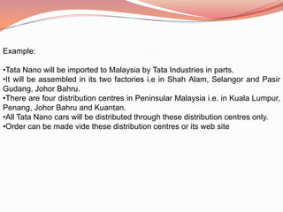 Example:

•Tata Nano will be imported to Malaysia by Tata Industries in parts.
•It will be assembled in its two factories i.e in Shah Alam, Selangor and Pasir
Gudang, Johor Bahru.
•There are four distribution centres in Peninsular Malaysia i.e. in Kuala Lumpur,
Penang, Johor Bahru and Kuantan.
•All Tata Nano cars will be distributed through these distribution centres only.
•Order can be made vide these distribution centres or its web site
 