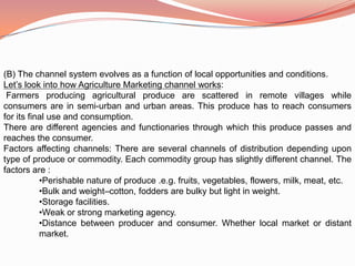 (B) The channel system evolves as a function of local opportunities and conditions.
Let’s look into how Agriculture Marketing channel works:
 Farmers producing agricultural produce are scattered in remote villages while
consumers are in semi-urban and urban areas. This produce has to reach consumers
for its final use and consumption.
There are different agencies and functionaries through which this produce passes and
reaches the consumer.
Factors affecting channels: There are several channels of distribution depending upon
type of produce or commodity. Each commodity group has slightly different channel. The
factors are :
           •Perishable nature of produce .e.g. fruits, vegetables, flowers, milk, meat, etc.
           •Bulk and weight–cotton, fodders are bulky but light in weight.
           •Storage facilities.
           •Weak or strong marketing agency.
           •Distance between producer and consumer. Whether local market or distant
           market.
 