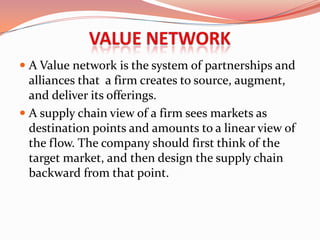  A Value network is the system of partnerships and
  alliances that a firm creates to source, augment,
  and deliver its offerings.
 A supply chain view of a firm sees markets as
  destination points and amounts to a linear view of
  the flow. The company should first think of the
  target market, and then design the supply chain
  backward from that point.
 