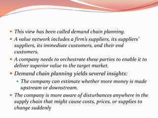  This view has been called demand chain planning.
 A value network includes a firm’s suppliers, its suppliers’
  suppliers, its immediate customers, and their end
  customers.
 A company needs to orchestrate these parties to enable it to
  deliver superior value to the target market.
 Demand chain planning yields several insights:
    The company can estimate whether more money is made
     upstream or downstream.
 The company is more aware of disturbances anywhere in the
  supply chain that might cause costs, prices, or supplies to
  change suddenly
 