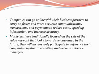• Companies can go online with their business partners to
  carry on faster and more accurate communications,
  transactions, and payments to reduce costs, speed up
  information, and increase accuracy.
• Marketers have traditionally focused on the side of the
  value network that looks toward the customer. In the
  future, they will increasingly participate in, influence their
  companies’ upstream activities, and become network
  managers
 