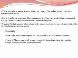 These intermediaries constitute a marketing channel (also called a trade channel or
distribution channel).

Marketing channels are sets of interdependent organizations involved in the process of
making a product or service available for use or consumption.
Channel Marketing most often relates to the sale of products. However it is not limited to
the distribution of physical goods.

    For example:

    oBank and Credit unions depend on a network of ATMs to offer their services.

    oFinancial Management and insurance organizations disseminate information
    through systems provided by other vendors.
 