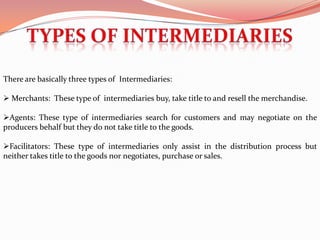 There are basically three types of Intermediaries:

 Merchants: These type of intermediaries buy, take title to and resell the merchandise.

Agents: These type of intermediaries search for customers and may negotiate on the
producers behalf but they do not take title to the goods.

Facilitators: These type of intermediaries only assist in the distribution process but
neither takes title to the goods nor negotiates, purchase or sales.
 