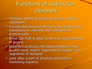 Functions of distribution
           channels
Facilitate selling by being physically close to
customers
Provide distributional efficiency by bridging the
manufacturer with the user, efficiently &
economically
Break the bulk & cater to the tiny requirements
of buyers
Assemble products into assortments to meet
buyers need; match ‘segments of supply' with
‘segments of demand’
Look after a part of physical distribution/
marketing logistics
 