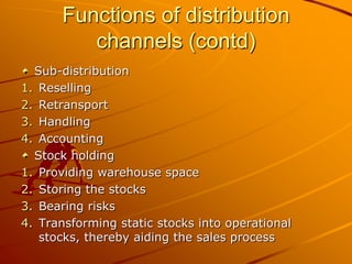 Functions of distribution
          channels (contd)
  Sub-distribution
1. Reselling
2. Retransport
3. Handling
4. Accounting
  Stock holding
1. Providing warehouse space
2. Storing the stocks
3. Bearing risks
4. Transforming static stocks into operational
   stocks, thereby aiding the sales process
 