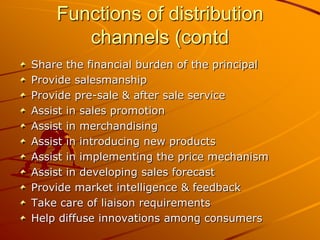 Functions of distribution
       channels (contd
Share the financial burden of the principal
Provide salesmanship
Provide pre-sale & after sale service
Assist in sales promotion
Assist in merchandising
Assist in introducing new products
Assist in implementing the price mechanism
Assist in developing sales forecast
Provide market intelligence & feedback
Take care of liaison requirements
Help diffuse innovations among consumers
 