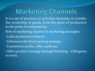 It is a set of practices or activities necessary to transfer
the ownership of goods, from the point of production
to the point of consumption
Role of marketing channel in marketing strategies:
•Links producers to buyers
•Influences the firm’s pricing strategy
•Customizes profits, offer credit etc.
•Affect product strategy through branding, willingness
to stock.
 