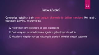 Service Channel
Companies establish their own unique channels to deliver services like health,
education, banking, insurance etc.
 Hundreds of bank branches to be close to prospects
 Banks may also recruit independent agents to get customers to walk in
 Musician or magician may use mass media, events or web sites to reach customers
11
 