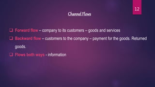Channel Flows
 Forward flow – company to its customers – goods and services
 Backward flow – customers to the company – payment for the goods. Returned
goods.
 Flows both ways - information
12
 