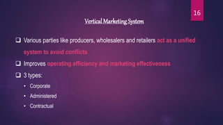 Vertical Marketing System
 Various parties like producers, wholesalers and retailers act as a unified
system to avoid conflicts
 Improves operating efficiency and marketing effectiveness
 3 types:
• Corporate
• Administered
• Contractual
16
 
