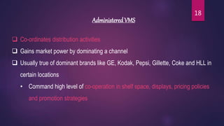 Administered VMS
 Co-ordinates distribution activities
 Gains market power by dominating a channel
 Usually true of dominant brands like GE, Kodak, Pepsi, Gillette, Coke and HLL in
certain locations
• Command high level of co-operation in shelf space, displays, pricing policies
and promotion strategies
18
 
