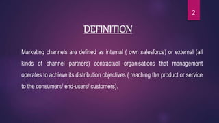 DEFINITION
Marketing channels are defined as internal ( own salesforce) or external (all
kinds of channel partners) contractual organisations that management
operates to achieve its distribution objectives ( reaching the product or service
to the consumers/ end-users/ customers).
2
 