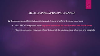 MULTI-CHANNEL MARKETING CHANNELS
 Company uses different channels to reach / same or different market segments
• Most FMCG companies have separate networks for retail market and institutions
• Pharma companies may use different channels to reach doctors, chemists and hospitals
21
 