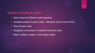 Used in situations where:
• Same product but different market segments
• Unrelated products in same market – detergents and ice creams (HUL)
• Size of buyers varies
• Geographic concentration of potential consumers varies
• Reach is difficult- ladakh or north eastern states.
22
 