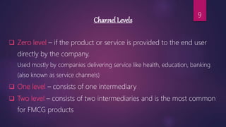 Channel Levels
 Zero level – if the product or service is provided to the end user
directly by the company.
Used mostly by companies delivering service like health, education, banking
(also known as service channels)
 One level – consists of one intermediary
 Two level – consists of two intermediaries and is the most common
for FMCG products
9
 