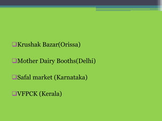 Krushak Bazar(Orissa)
Mother Dairy Booths(Delhi)
Safal market (Karnataka)
VFPCK (Kerala)
 
