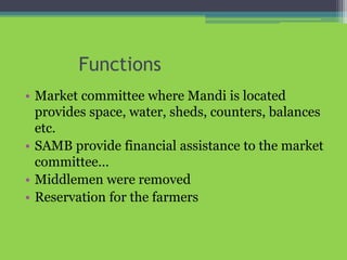 Functions
• Market committee where Mandi is located
provides space, water, sheds, counters, balances
etc.
• SAMB provide financial assistance to the market
committee…
• Middlemen were removed
• Reservation for the farmers
 