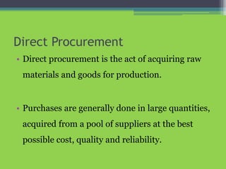 Direct Procurement
• Direct procurement is the act of acquiring raw
materials and goods for production.
• Purchases are generally done in large quantities,
acquired from a pool of suppliers at the best
possible cost, quality and reliability.
 