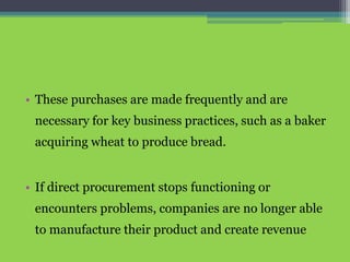 • These purchases are made frequently and are
necessary for key business practices, such as a baker
acquiring wheat to produce bread.
• If direct procurement stops functioning or
encounters problems, companies are no longer able
to manufacture their product and create revenue
 