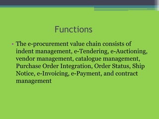 Functions
• The e-procurement value chain consists of
indent management, e-Tendering, e-Auctioning,
vendor management, catalogue management,
Purchase Order Integration, Order Status, Ship
Notice, e-Invoicing, e-Payment, and contract
management
 