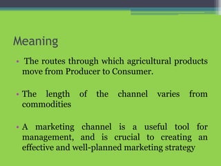 Meaning
• The routes through which agricultural products
move from Producer to Consumer.
• The length of the channel varies from
commodities
• A marketing channel is a useful tool for
management, and is crucial to creating an
effective and well-planned marketing strategy
 