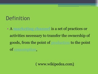 Definition
• A marketing channel is a set of practices or
activities necessary to transfer the ownership of
goods, from the point of production to the point
of consumption.
( www.wikipedea.com)
 
