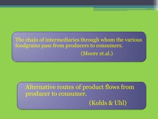 The chain of intermediaries through whom the various
foodgrains pass from producers to consumers.
(Moore et.al.)
Alternative routes of product flows from
producer to consumer.
(Kohls & Uhl)
 