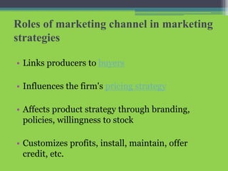 Roles of marketing channel in marketing
strategies
• Links producers to buyers
• Influences the firm's pricing strategy
• Affects product strategy through branding,
policies, willingness to stock
• Customizes profits, install, maintain, offer
credit, etc.
 