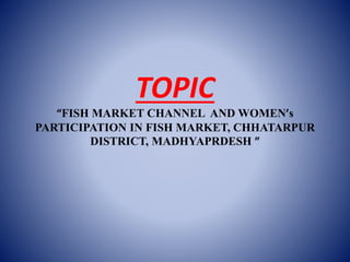 TOPIC
“FISH MARKET CHANNEL AND WOMEN’s
PARTICIPATION IN FISH MARKET, CHHATARPUR
DISTRICT, MADHYAPRDESH ”
 